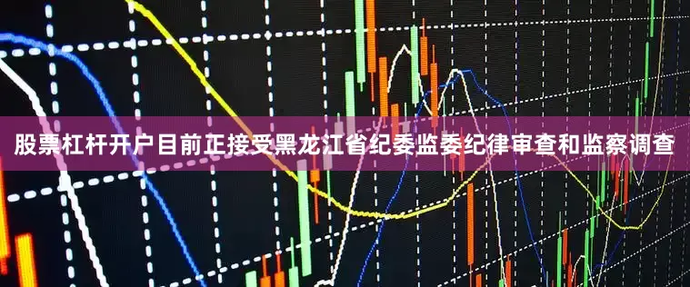 股票杠杆开户目前正接受黑龙江省纪委监委纪律审查和监察调查