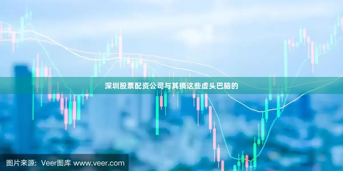 深圳股票配资公司与其搞这些虚头巴脑的