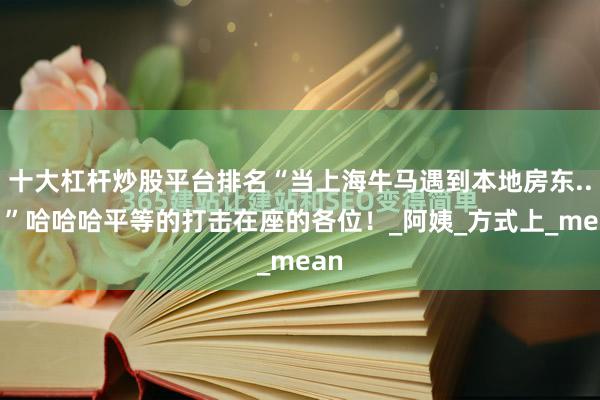 十大杠杆炒股平台排名“当上海牛马遇到本地房东...？”哈哈哈平等的打击在座的各位！_阿姨_方式上_mean